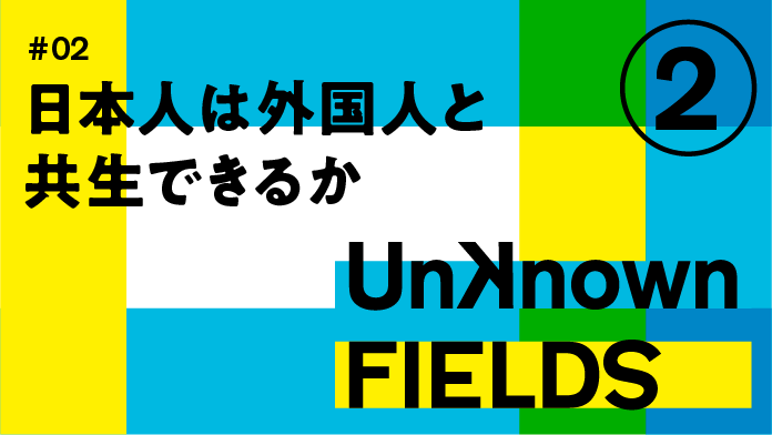 UNKNOWN FIELDS #02 日本人は外国人と共生できるか②